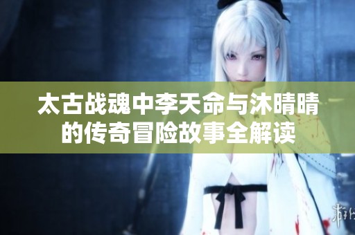 太古战魂中李天命与沐晴晴的传奇冒险故事全解读