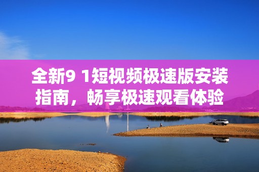 全新9 1短视频极速版安装指南，畅享极速观看体验