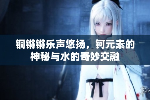 铜锵锵乐声悠扬，钶元素的神秘与水的奇妙交融