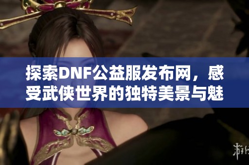 探索DNF公益服发布网，感受武侠世界的独特美景与魅力