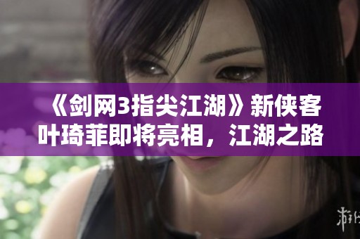《剑网3指尖江湖》新侠客叶琦菲即将亮相，江湖之路再添新篇章