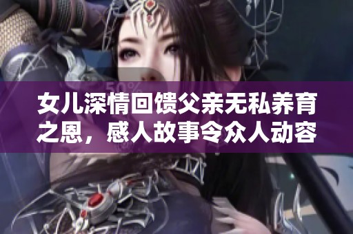 女儿深情回馈父亲无私养育之恩，感人故事令众人动容