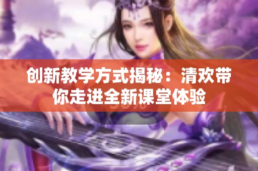 创新教学方式揭秘：清欢带你走进全新课堂体验