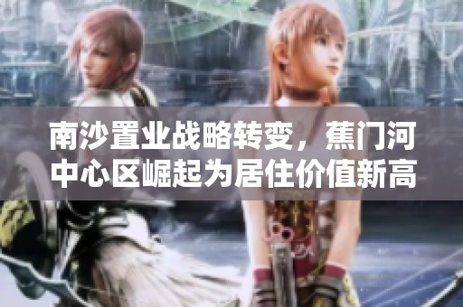 南沙置业战略转变，蕉门河中心区崛起为居住价值新高地