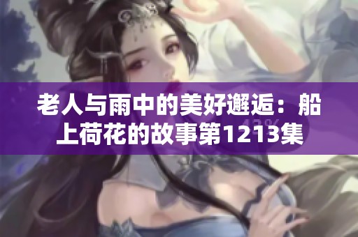 老人与雨中的美好邂逅：船上荷花的故事第1213集