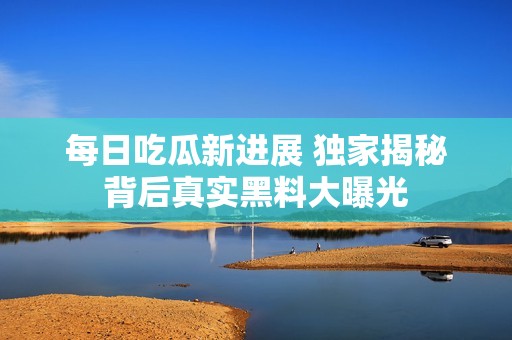 每日吃瓜新进展 独家揭秘背后真实黑料大曝光