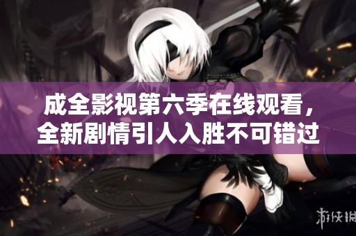 成全影视第六季在线观看，全新剧情引人入胜不可错过