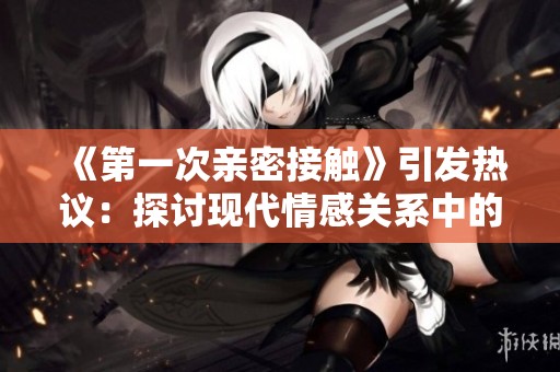 《第一次亲密接触》引发热议：探讨现代情感关系中的亲密与距离问题
