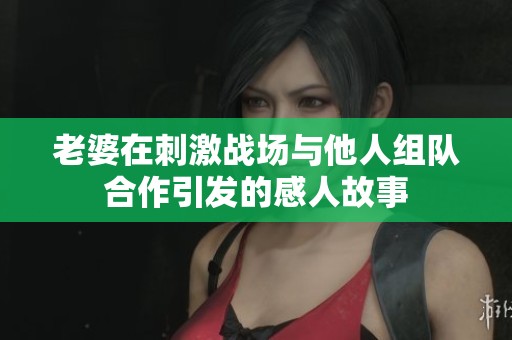 老婆在刺激战场与他人组队合作引发的感人故事