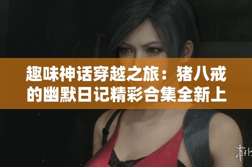 趣味神话穿越之旅：猪八戒的幽默日记精彩合集全新上线，儿童故事新体验