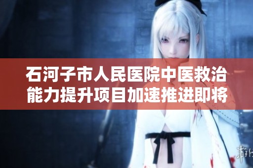 石河子市人民医院中医救治能力提升项目加速推进即将圆满完工，为患者提供更优质的医疗服务