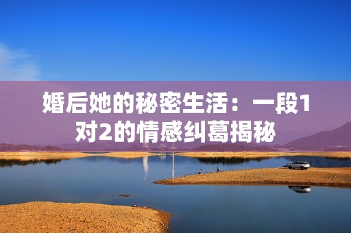 婚后她的秘密生活：一段1对2的情感纠葛揭秘