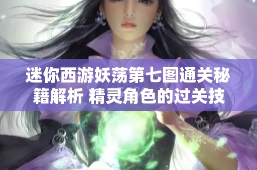 迷你西游妖荡第七图通关秘籍解析 精灵角色的过关技巧与经验分享