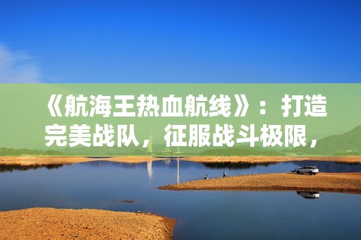 《航海王热血航线》：打造完美战队，征服战斗极限，尽享飞石手游的精彩体验
