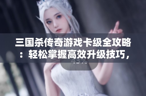 三国杀传奇游戏卡级全攻略：轻松掌握高效升级技巧，快速提升角色实力