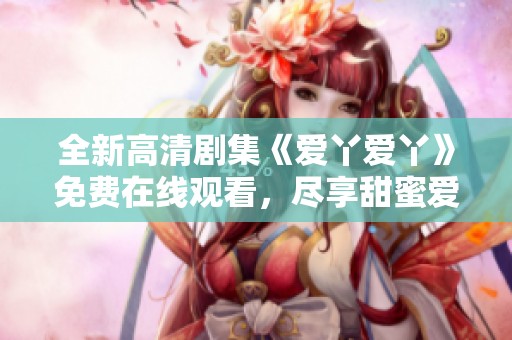 全新高清剧集《爱丫爱丫》免费在线观看，尽享甜蜜爱情故事