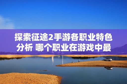 探索征途2手游各职业特色分析 哪个职业在游戏中最具优势呢