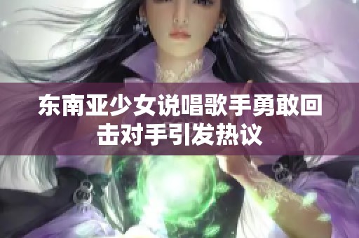 东南亚少女说唱歌手勇敢回击对手引发热议