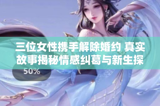 三位女性携手解除婚约 真实故事揭秘情感纠葛与新生探索