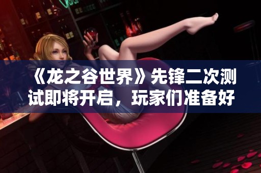 《龙之谷世界》先锋二次测试即将开启，玩家们准备好迎接新挑战了吗