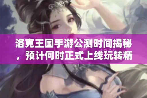 洛克王国手游公测时间揭秘，预计何时正式上线玩转精彩冒险体验