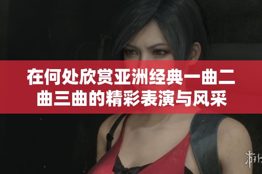 在何处欣赏亚洲经典一曲二曲三曲的精彩表演与风采