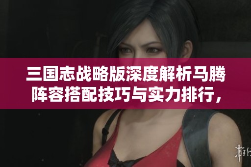 三国志战略版深度解析马腾阵容搭配技巧与实力排行，助你轻松赢取胜利