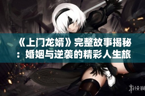 《上门龙婿》完整故事揭秘：婚姻与逆袭的精彩人生旅程