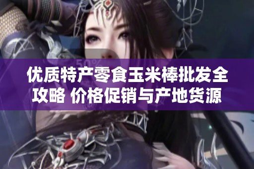 优质特产零食玉米棒批发全攻略 价格促销与产地货源一手信息分享