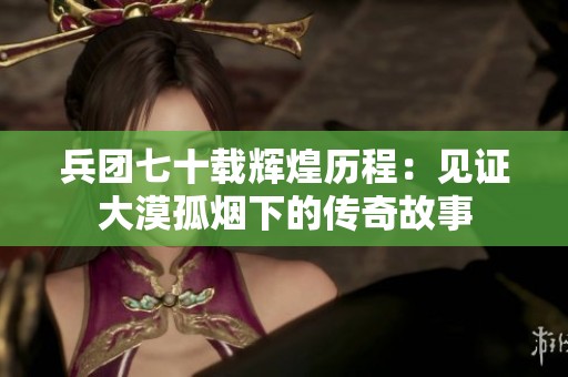 兵团七十载辉煌历程：见证大漠孤烟下的传奇故事