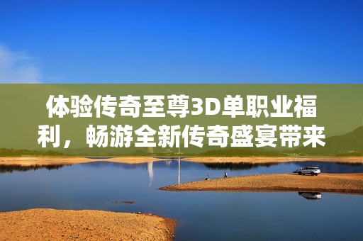 体验传奇至尊3D单职业福利，畅游全新传奇盛宴带来的极致刺激与乐趣
