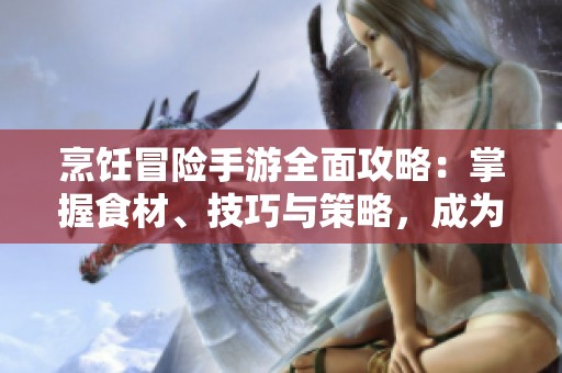 烹饪冒险手游全面攻略：掌握食材、技巧与策略，成为顶级大厨挑战极限