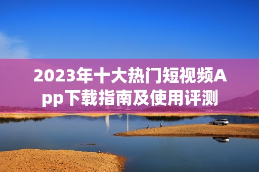 2023年十大热门短视频App下载指南及使用评测