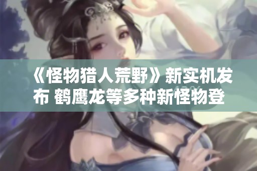 《怪物猎人荒野》新实机发布 鹤鹰龙等多种新怪物登场让玩家兴奋不已