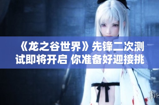 《龙之谷世界》先锋二次测试即将开启 你准备好迎接挑战了吗