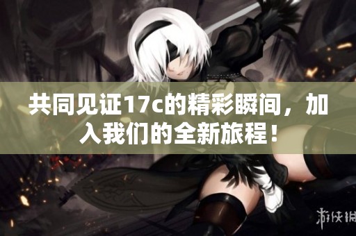 共同见证17c的精彩瞬间，加入我们的全新旅程！