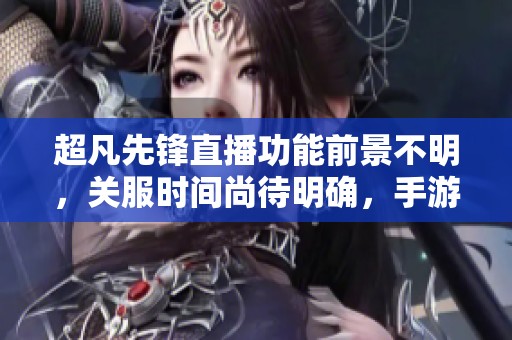 超凡先锋直播功能前景不明，关服时间尚待明确，手游未来发展成疑问