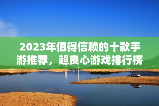 2023年值得信赖的十款手游推荐，超良心游戏排行榜助你轻松选择最佳手游