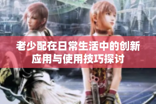 老少配在日常生活中的创新应用与使用技巧探讨