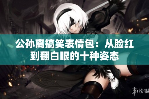 公孙离搞笑表情包：从脸红到翻白眼的十种姿态