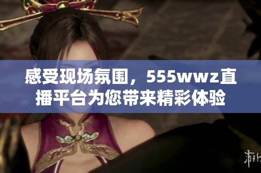 感受现场氛围，555wwz直播平台为您带来精彩体验