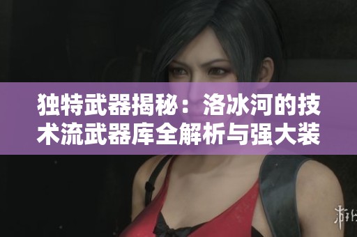 独特武器揭秘：洛冰河的技术流武器库全解析与强大装备展示