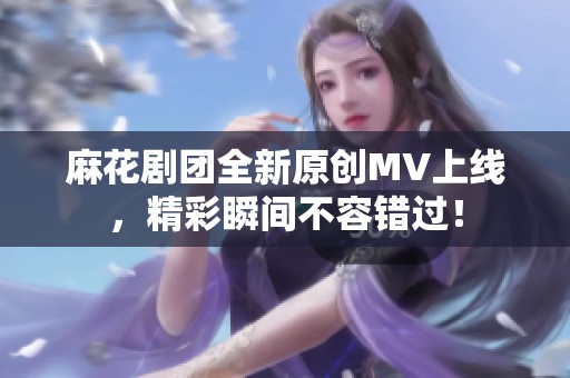麻花剧团全新原创MV上线，精彩瞬间不容错过！