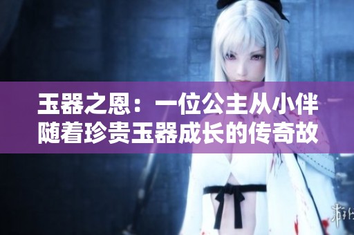 玉器之恩：一位公主从小伴随着珍贵玉器成长的传奇故事