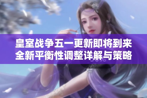 皇室战争五一更新即将到来全新平衡性调整详解与策略分析在这里