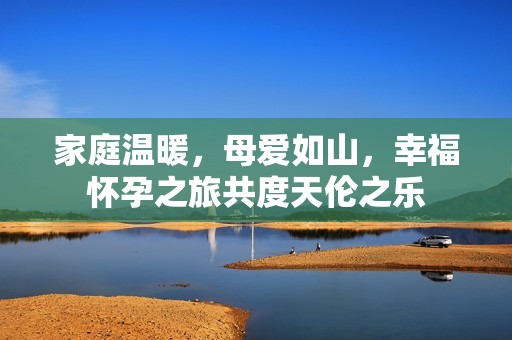 家庭温暖，母爱如山，幸福怀孕之旅共度天伦之乐