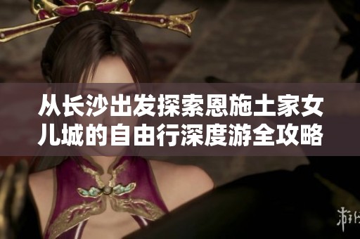 从长沙出发探索恩施土家女儿城的自由行深度游全攻略和详细路线推荐指南