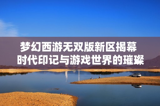 梦幻西游无双版新区揭幕 时代印记与游戏世界的璀璨明珠齐聚一堂