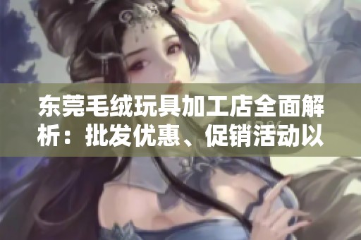 东莞毛绒玩具加工店全面解析：批发优惠、促销活动以及质量保证详尽介绍