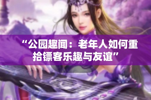 “公园趣闻：老年人如何重拾镖客乐趣与友谊”